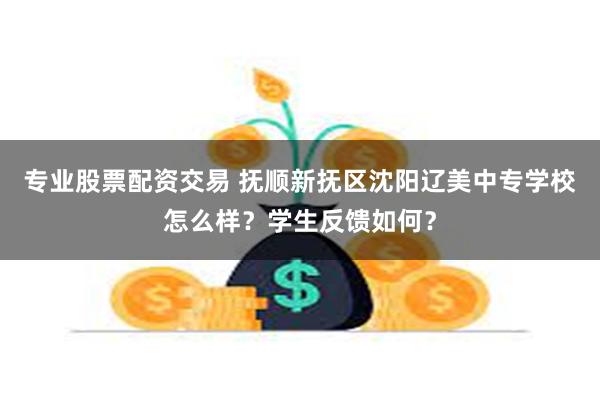 专业股票配资交易 抚顺新抚区沈阳辽美中专学校怎么样？学生反馈如何？