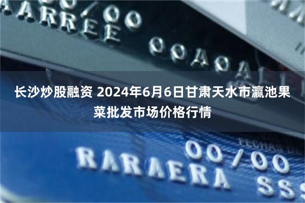 长沙炒股融资 2024年6月6日甘肃天水市瀛池果菜批发市场价格行情