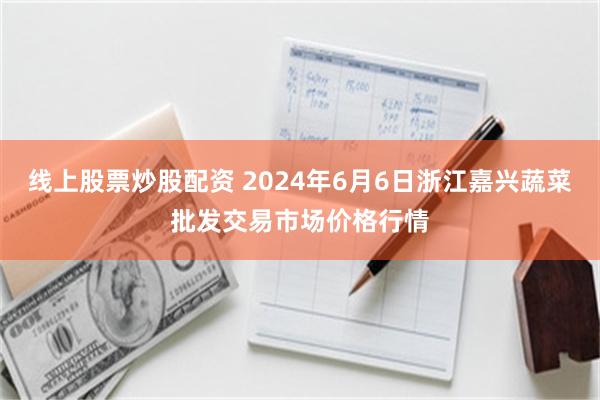 线上股票炒股配资 2024年6月6日浙江嘉兴蔬菜批发交易市场价格行情