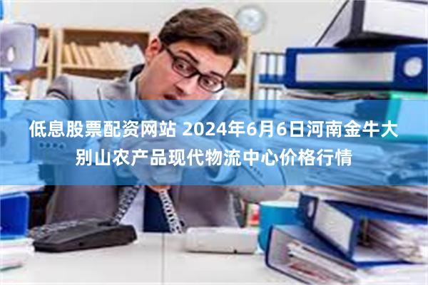 低息股票配资网站 2024年6月6日河南金牛大别山农产品现代物流中心价格行情