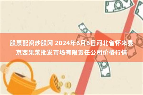 股票配资炒股网 2024年6月6日河北省怀来县京西果菜批发市场有限责任公司价格行情