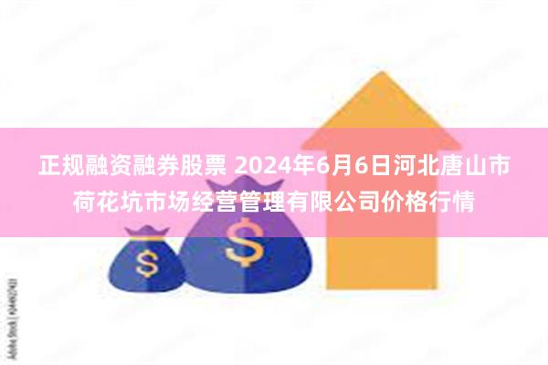 正规融资融券股票 2024年6月6日河北唐山市荷花坑市场经营管理有限公司价格行情