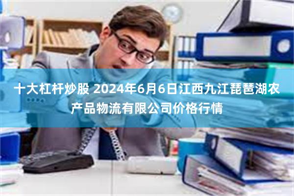 十大杠杆炒股 2024年6月6日江西九江琵琶湖农产品物流有限公司价格行情