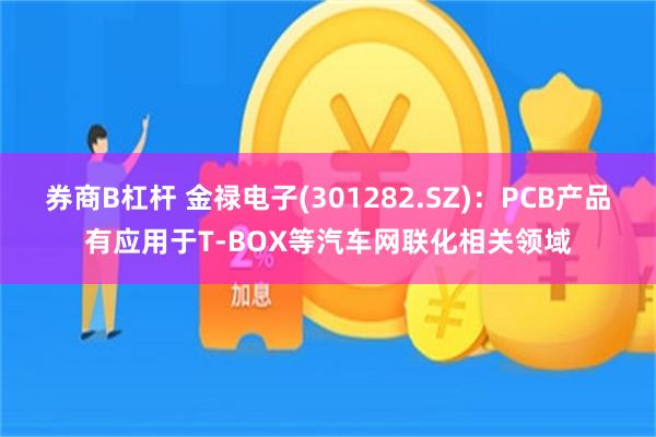 券商B杠杆 金禄电子(301282.SZ)：PCB产品有应用于T-BOX等汽车网联化相关领域