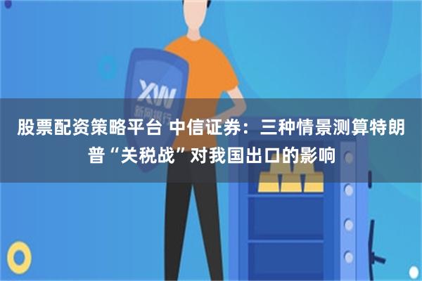 股票配资策略平台 中信证券：三种情景测算特朗普“关税战”对我国出口的影响