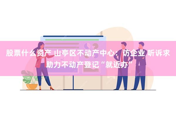 股票什么资产 山亭区不动产中心：访企业 听诉求 助力不动产登记“就近办”