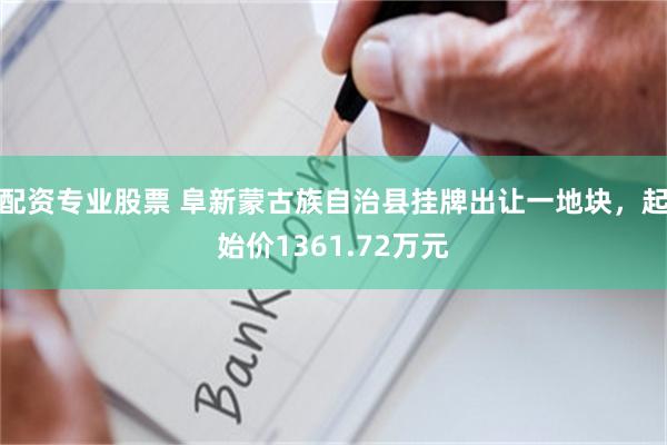 配资专业股票 阜新蒙古族自治县挂牌出让一地块，起始价1361.72万元