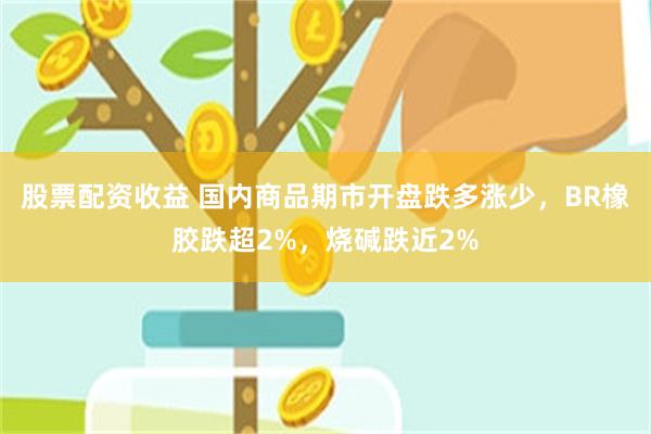 股票配资收益 国内商品期市开盘跌多涨少，BR橡胶跌超2%，烧碱跌近2%