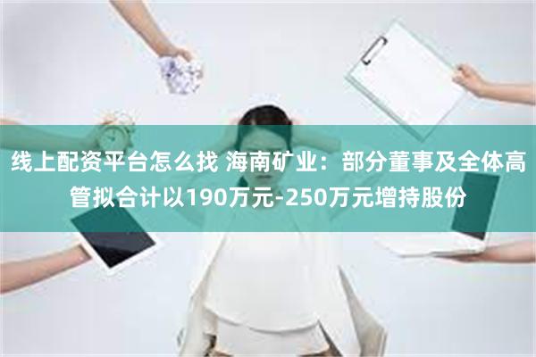 线上配资平台怎么找 海南矿业：部分董事及全体高管拟合计以190万元-250万元增持股份