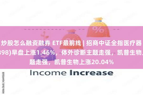 炒股怎么融资融券 ETF最前线 | 招商中证全指医疗器械ETF(159898)早盘上涨1.46%，体外诊断主题走强，凯普生物上涨20.04%