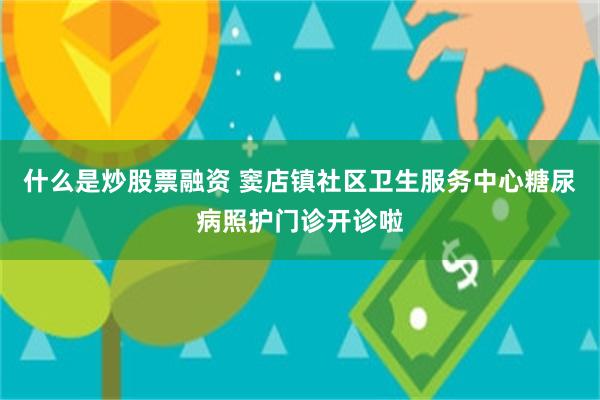 什么是炒股票融资 窦店镇社区卫生服务中心糖尿病照护门诊开诊啦