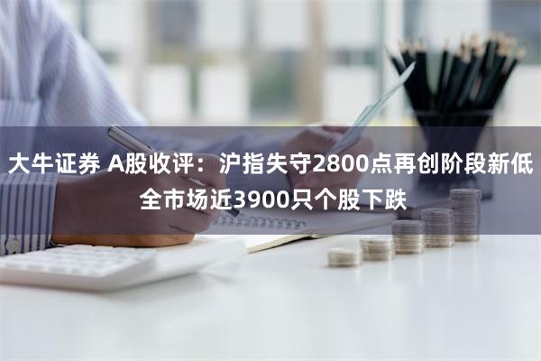 大牛证券 A股收评：沪指失守2800点再创阶段新低 全市场近3900只个股下跌