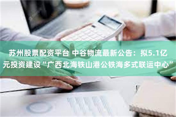 苏州股票配资平台 中谷物流最新公告：拟5.1亿元投资建设“广西北海铁山港公铁海多式联运中心”