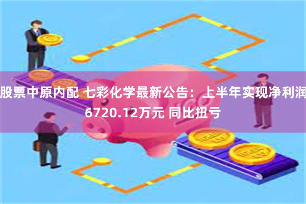 股票中原内配 七彩化学最新公告：上半年实现净利润6720.12万元 同比扭亏