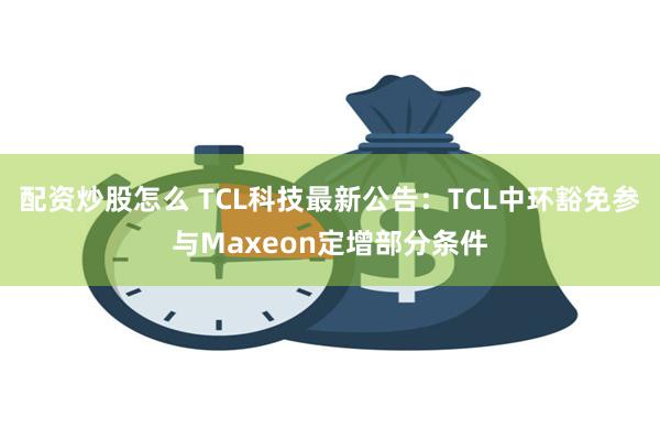 配资炒股怎么 TCL科技最新公告：TCL中环豁免参与Maxe