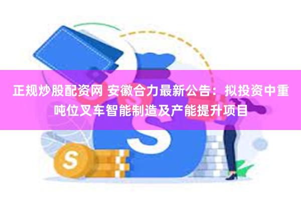 正规炒股配资网 安徽合力最新公告：拟投资中重吨位叉车智能制造及产能提升项目