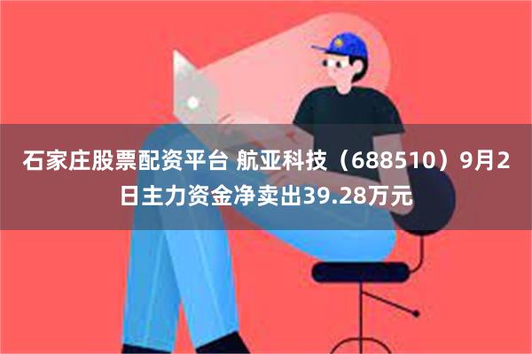 石家庄股票配资平台 航亚科技（688510）9月2日主力资金净卖出39.28万元