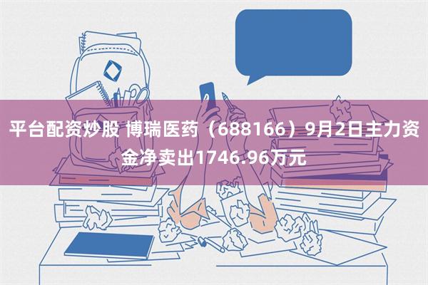 平台配资炒股 博瑞医药（688166）9月2日主力资金净卖出1746.96万元