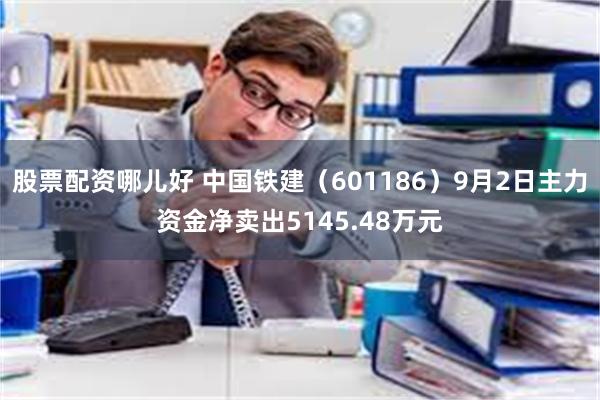 股票配资哪儿好 中国铁建（601186）9月2日主力资金净卖出5145.48万元