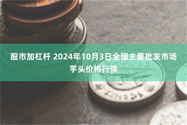 股市加杠杆 2024年10月3日全国主要批发市场芋头价格行情