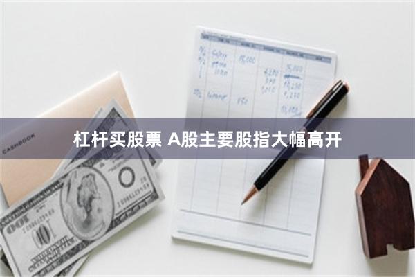 杠杆买股票 A股主要股指大幅高开