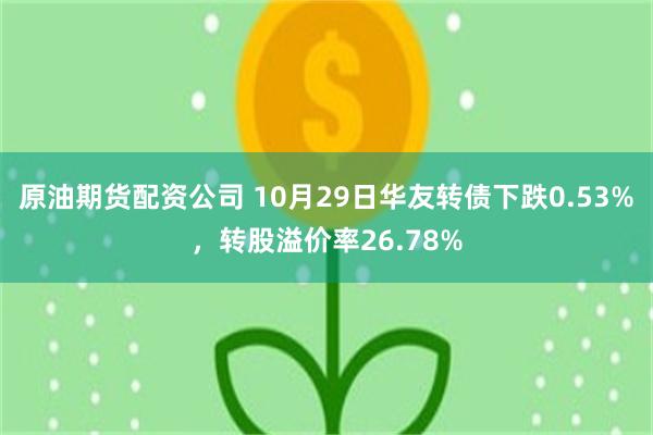 原油期货配资公司 10月29日华友转债下跌0.53%，转股溢价率26.78%