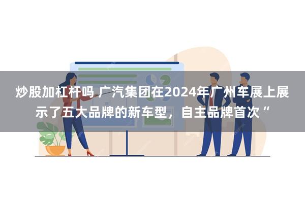 炒股加杠杆吗 广汽集团在2024年广州车展上展示了五大品牌的新车型，自主品牌首次“