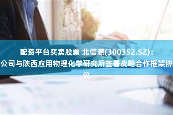 配资平台买卖股票 北信源(300352.SZ)：子公司与陕西应用物理化学研究所签署战略合作框架协议