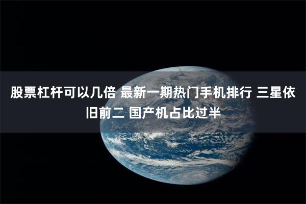 股票杠杆可以几倍 最新一期热门手机排行 三星依旧前二 国产机占比过半