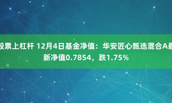 股票上杠杆 12月4日基金净值：华安匠心甄选混合A最新净值0.7854，跌1.75%