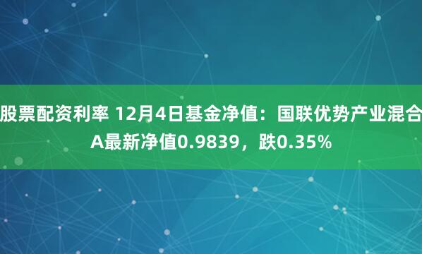 股票配资利率 12月4日基金净值：国联优势产业混合A最新净值0.9839，跌0.35%