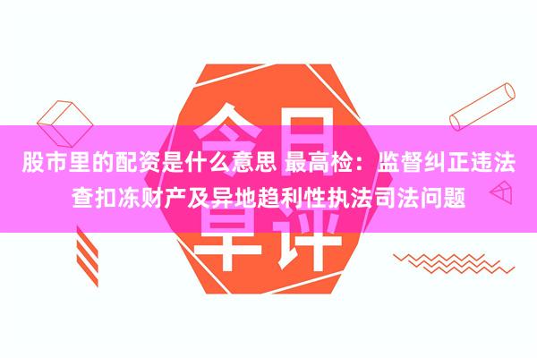 股市里的配资是什么意思 最高检：监督纠正违法查扣冻财产及异地趋利性执法司法问题