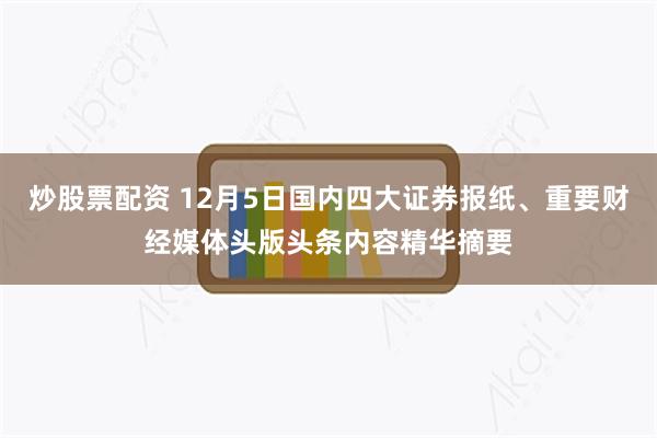 炒股票配资 12月5日国内四大证券报纸、重要财经媒体头版头条内容精华摘要