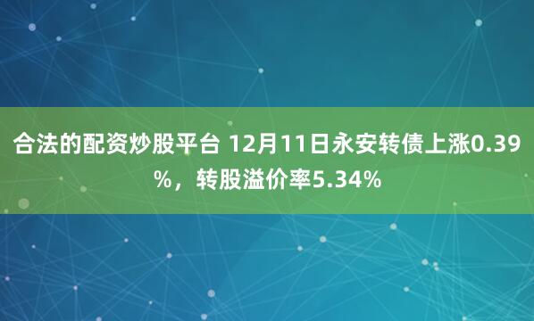 合法的配资炒股平台 12月11日永安转债上涨0.39%，转股溢价率5.34%