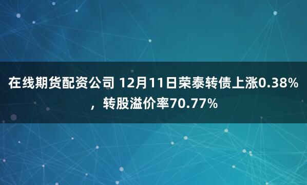 在线期货配资公司 12月11日荣泰转债上涨0.38%，转股溢价率70.77%