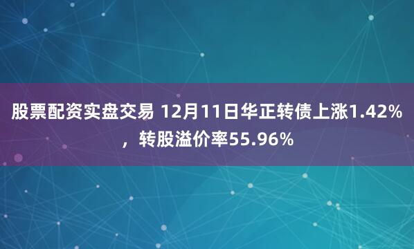 股票配资实盘交易 12月11日华正转债上涨1.42%，转股溢价率55.96%