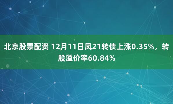 北京股票配资 12月11日凤21转债上涨0.35%，转股溢价率60.84%