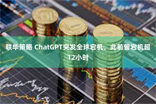 联华策略 ChatGPT突发全球宕机，此前曾宕机超12小时