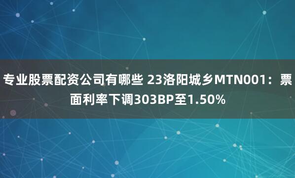 专业股票配资公司有哪些 23洛阳城乡MTN001：票面利率下调303BP至1.50%