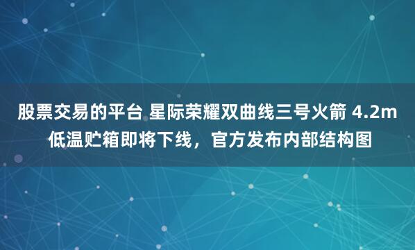 股票交易的平台 星际荣耀双曲线三号火箭 4.2m 低温贮箱即将下线，官方发布内部结构图