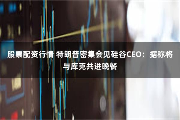 股票配资行情 特朗普密集会见硅谷CEO：据称将与库克共进晚餐