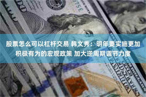 股票怎么可以杠杆交易 韩文秀：明年要实施更加积极有为的宏观政策 加大逆周期调节力度