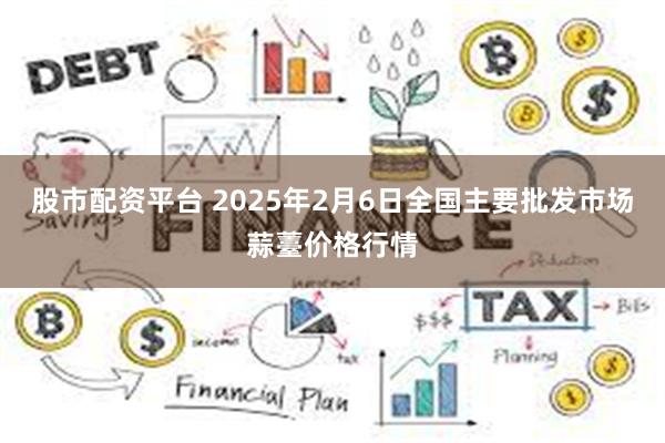 股市配资平台 2025年2月6日全国主要批发市场蒜薹价格行情