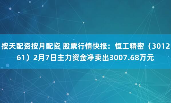 按天配资按月配资 股票行情快报：恒工精密（301261）2月7日主力资金净卖出3007.68万元