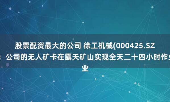 股票配资最大的公司 徐工机械(000425.SZ)：公司的无人矿卡在露天矿山实现全天二十四小时作业