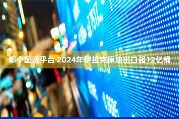 哪个配资平台 2024年伊拉克原油出口超12亿桶