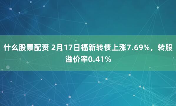 什么股票配资 2月17日福新转债上涨7.69%，转股溢价率0.41%