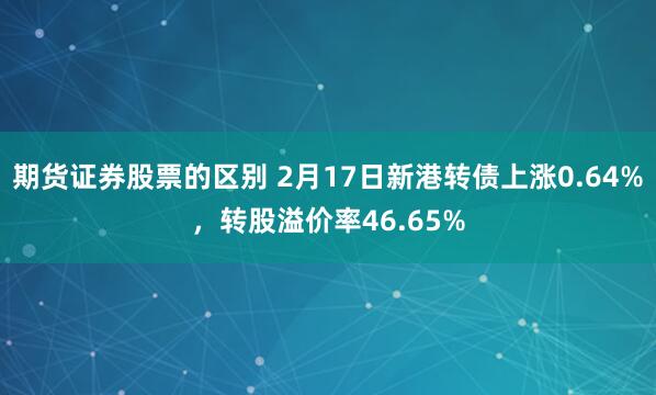 期货证券股票的区别 2月17日新港转债上涨0.64%，转股溢价率46.65%