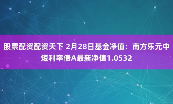 股票配资配资天下 2月28日基金净值：南方乐元中短利率债A最新净值1.0532