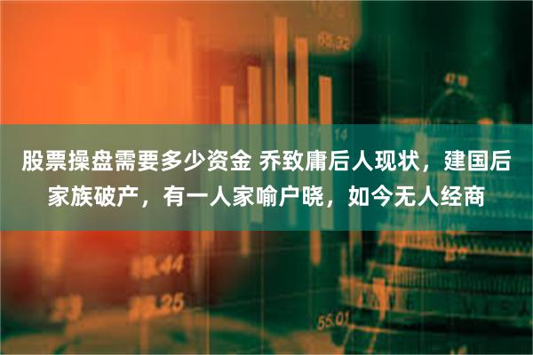 股票操盘需要多少资金 乔致庸后人现状，建国后家族破产，有一人家喻户晓，如今无人经商